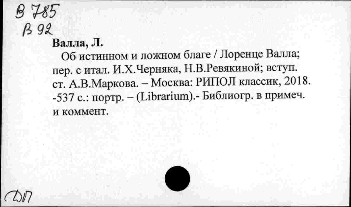 ﻿Валла, Л.
Об истинном и ложном благе / Лоренце Валла; пер. с итал. И.Х.Черняка, Н.В.Ревякиной; вступ. ст. А.В.Маркова. — Москва: РИПОЛ классик, 2018. -537 с.: портр. - (ЫЬгапшп).- Библиогр. в примеч. и коммент.